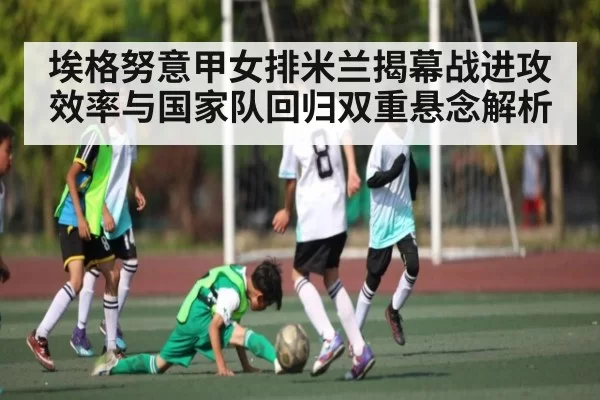埃格努意甲女排米兰揭幕战进攻效率与国家队回归双重悬念解析 - JISU ESPORTS